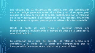 Los cálculos de las distancias de satélite, son una comparación
entre el código generado entre el satélite y en el receptor para
calcular el tiempo de viaje de la señal, multiplicado por la velocidad
de la luz y agregando la corrección en el reloj receptor, finalmente
las ecuaciones se igualen puesto que se refiere a la misma variable.
Desde el punto de vista físico, el receptor calcula una
pseudodistancia, multiplicando el tiempo de viaje de la señal por la
velocidad de la luz.
La corrección en el reloj del satélite, los retrasos debido a la
atmósfera y el ruido en la señal son compensados por la
incorporación de correcciones relativistas y deterministas.
 