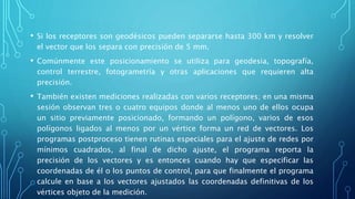 • Si los receptores son geodésicos pueden separarse hasta 300 km y resolver
el vector que los separa con precisión de 5 mm.
• Comúnmente este posicionamiento se utiliza para geodesia, topografía,
control terrestre, fotogrametría y otras aplicaciones que requieren alta
precisión.
• También existen mediciones realizadas con varios receptores; en una misma
sesión observan tres o cuatro equipos donde al menos uno de ellos ocupa
un sitio previamente posicionado, formando un polígono, varios de esos
polígonos ligados al menos por un vértice forma un red de vectores. Los
programas postproceso tienen rutinas especiales para el ajuste de redes por
mínimos cuadrados, al final de dicho ajuste, el programa reporta la
precisión de los vectores y es entonces cuando hay que especificar las
coordenadas de él o los puntos de control, para que finalmente el programa
calcule en base a los vectores ajustados las coordenadas definitivas de los
vértices objeto de la medición.
 