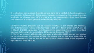 El resultado de este proceso depende por una parte de la calidad de las observaciones,
pero también de la precisión de los puntos tomados como control, los cuales deben ser
resultado de observaciones GPS previas y en sus coordenadas debe especificarse
concretamente el sistema geodésico al cual están referidas.
En México muchos proyectos aún se realizan en NAD27 y con alturas orto métricas,
pero la tendencia es realizar todos los trabajos GPS en el datum propio del GPS que es
el WGS84. El INEGI ordena que “todo levantamiento geodésico deberá estar referido al
Marco de Referencia Internacional año 1992, que se denomina ITRF92”
El ITRF92, así como el NAD83 están asociados al elipsoide GRS80, que es muy similar
en sus dimensiones al elipsoide WGS84, de manera que no hay error apreciable en
utilizar coordenadas por los ajustes en WGS84 directamente sobre mapas impresos o
digitales en ITRF92 o NAD83.
 