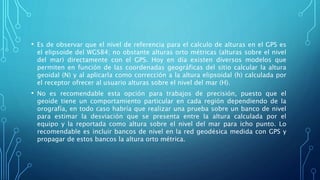 • Es de observar que el nivel de referencia para el calculo de alturas en el GPS es
el elipsoide del WGS84; no obstante alturas orto métricas (alturas sobre el nivel
del mar) directamente con el GPS. Hoy en día existen diversos modelos que
permiten en función de las coordenadas geográficas del sitio calcular la altura
geoidal (N) y al aplicarla como corrección a la altura elipsoidal (h) calculada por
el receptor ofrecer al usuario alturas sobre el nivel del mar (H).
• No es recomendable esta opción para trabajos de precisión, puesto que el
geoide tiene un comportamiento particular en cada región dependiendo de la
orografía, en todo caso habría que realizar una prueba sobre un banco de nivel
para estimar la desviación que se presenta entre la altura calculada por el
equipo y la reportada como altura sobre el nivel del mar para icho punto. Lo
recomendable es incluir bancos de nivel en la red geodésica medida con GPS y
propagar de estos bancos la altura orto métrica.
 