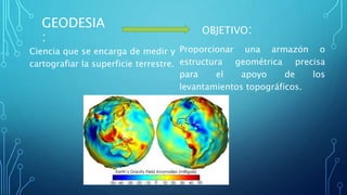 GEODESIA
:
Ciencia que se encarga de medir y
cartografiar la superficie terrestre.
OBJETIVO:
Proporcionar una armazón o
estructura geométrica precisa
para el apoyo de los
levantamientos topográficos.
 