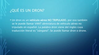 ¿QUÉ ES UN DRON?
• Un dron es un vehículo aéreo NO TRIPULADO, por eso también
se le puede llamar VANT abreviatura de vehículo aéreo no
tripulado en español. La palabra dron viene del ingles cuya
traducción literal es "zángano". Se puede llamar dron o drone.
 