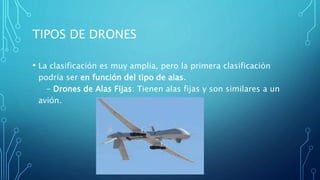 TIPOS DE DRONES
• La clasificación es muy amplia, pero la primera clasificación
podría ser en función del tipo de alas.
- Drones de Alas Fijas: Tienen alas fijas y son similares a un
avión.
 