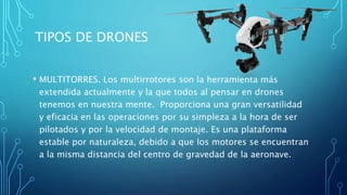 TIPOS DE DRONES
• MULTITORRES. Los multirrotores son la herramienta más
extendida actualmente y la que todos al pensar en drones
tenemos en nuestra mente. Proporciona una gran versatilidad
y eficacia en las operaciones por su simpleza a la hora de ser
pilotados y por la velocidad de montaje. Es una plataforma
estable por naturaleza, debido a que los motores se encuentran
a la misma distancia del centro de gravedad de la aeronave.
 