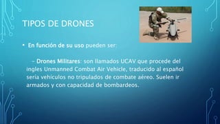• En función de su uso pueden ser:
- Drones Militares: son llamados UCAV que procede del
ingles Unmanned Combat Air Vehicle, traducido al español
sería vehículos no tripulados de combate aéreo. Suelen ir
armados y con capacidad de bombardeos.
TIPOS DE DRONES
 