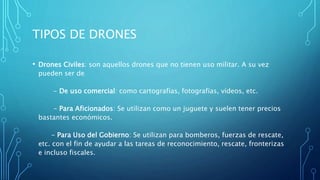 TIPOS DE DRONES
• Drones Civiles: son aquellos drones que no tienen uso militar. A su vez
pueden ser de
- De uso comercial: como cartografías, fotografías, vídeos, etc.
- Para Aficionados: Se utilizan como un juguete y suelen tener precios
bastantes económicos.
- Para Uso del Gobierno: Se utilizan para bomberos, fuerzas de rescate,
etc. con el fin de ayudar a las tareas de reconocimiento, rescate, fronterizas
e incluso fiscales.
 