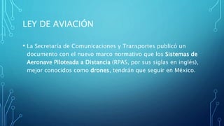 LEY DE AVIACIÓN
• La Secretaría de Comunicaciones y Transportes publicó un
documento con el nuevo marco normativo que los Sistemas de
Aeronave Piloteada a Distancia (RPAS, por sus siglas en inglés),
mejor conocidos como drones, tendrán que seguir en México.
 