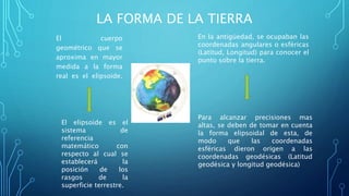 LA FORMA DE LA TIERRA
El cuerpo
geométrico que se
aproxima en mayor
medida a la forma
real es el elipsoide.
El elipsoide es el
sistema de
referencia
matemático con
respecto al cual se
establecerá la
posición de los
rasgos de la
superficie terrestre.
En la antigüedad, se ocupaban las
coordenadas angulares o esféricas
(Latitud, Longitud) para conocer el
punto sobre la tierra.
Para alcanzar precisiones mas
altas, se deben de tomar en cuenta
la forma elipsoidal de esta, de
modo que las coordenadas
esféricas dieron origen a las
coordenadas geodésicas (Latitud
geodésica y longitud geodésica)
 