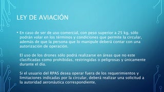 LEY DE AVIACIÓN
• En caso de ser de uso comercial, con peso superior a 25 kg, sólo
podrán volar en los términos y condiciones que permite la circular,
además de que la persona que lo manipule deberá contar con una
autorización de operación.
El uso de los drones sólo podrá realizarse en áreas que no este
clasificadas como prohibidas, restringidas o peligrosas y únicamente
durante el día.
Si el usuario del RPAS desea operar fuera de los requerimientos y
limitaciones indicadas por la circular, deberá realizar una solicitud a
la autoridad aeronáutica correspondiente.
 