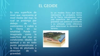 EL GEOIDE
Es una superficie de
nivel que representa al
nivel medio del mar, la
cual se prolonga por
debajo de los
continentes y cubre a
la Tierra en su
totalidad. Puede ser
imaginada como la
superficie del mar en
condiciones ideales de
quietud y es en todo
punto perpendicular a
la línea de plomada o
dirección de la
gravedad.
Es un modelo físico que busca
representar la verdadera forma
de la Tierra calculándola como
una superficie del campo de
gravedad con potencial constante
y es utilizada como referencia
para determinar la elevación del
terreno.
 