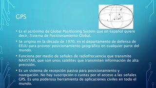 GPS
• Es el acrónimo de Global Positioning System que en español quiere
decir, Sistema de Posicionamiento Global.
• Se origina en la década de 1970, en el departamento de defensa de
EEUU para proveer posicionamiento geográfico en cualquier parte del
mundo.
• Funciona por medio de señales de radiofrecuencia que transmite
NAVSTAR, que son unos satélites que transmiten información de alta
precisión.
• Es un sistema de recepción pasiva para posicionamiento y
navegación. No hay suscripción o cuotas por el acceso a las señales
GPS. Es una poderosa herramienta de aplicaciones civiles en todo el
mundo.
 