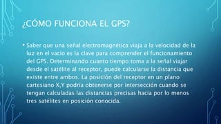 ¿CÓMO FUNCIONA EL GPS?
• Saber que una señal electromagnética viaja a la velocidad de la
luz en el vacío es la clave para comprender el funcionamiento
del GPS. Determinando cuanto tiempo toma a la señal viajar
desde el satélite al receptor, puede calcularse la distancia que
existe entre ambos. La posición del receptor en un plano
cartesiano X,Y podría obtenerse por intersección cuando se
tengan calculadas las distancias precisas hacia por lo menos
tres satélites en posición conocida.
 