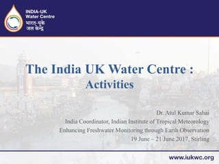 Dr. Atul Kumar Sahai
India Coordinator, Indian Institute of Tropical Meteorology
Enhancing Freshwater Monitoring through Earth Observation
19 June – 21 June 2017, Stirling
The India UK Water Centre :
Activities
 