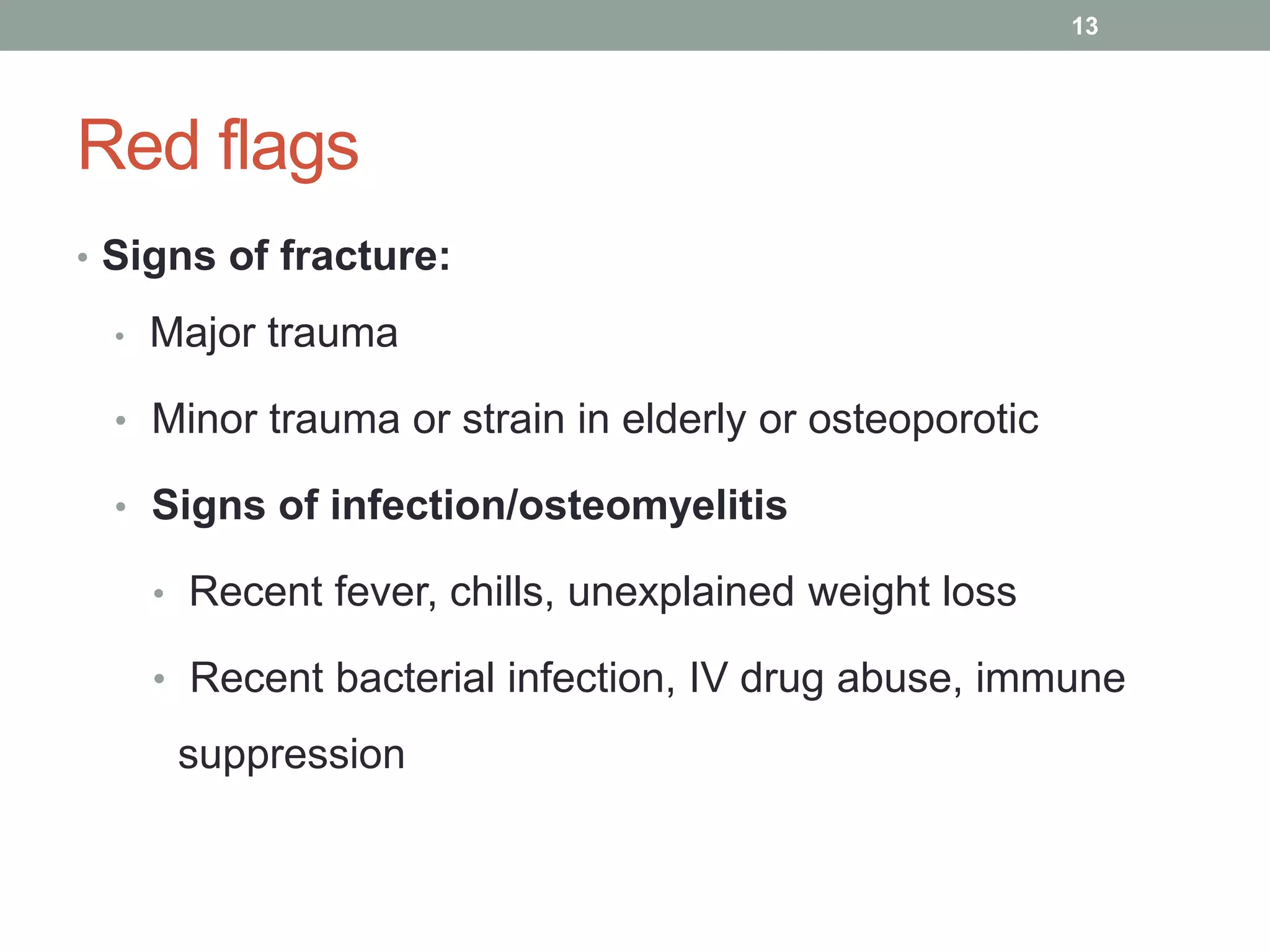 Red flags
• Signs of fracture:
• Major trauma
• Minor trauma or strain in elderly or osteoporotic
• Signs of infection/osteomyelitis
• Recent fever, chills, unexplained weight loss
• Recent bacterial infection, IV drug abuse, immune
suppression
13
 