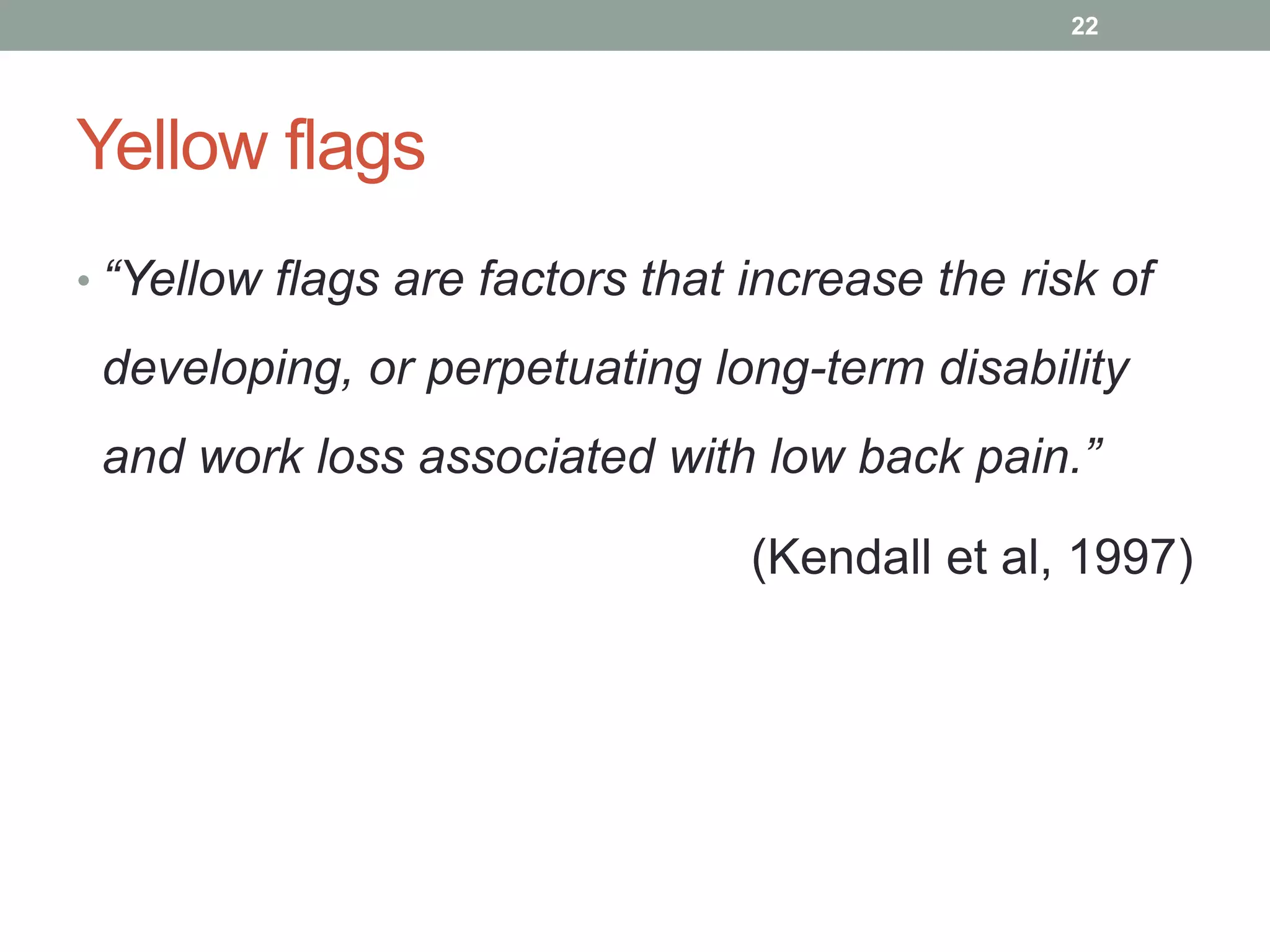 Yellow flags
• “Yellow flags are factors that increase the risk of
developing, or perpetuating long-term disability
and work loss associated with low back pain.”
(Kendall et al, 1997)
22
 