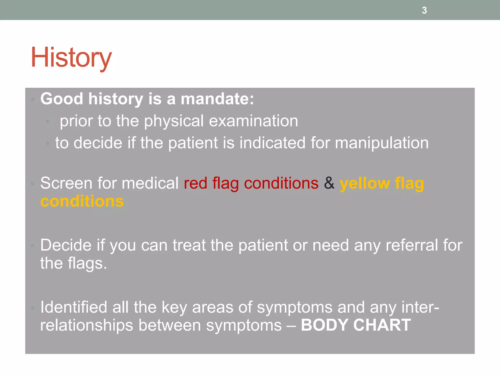 History
• Good history is a mandate:
• prior to the physical examination
• to decide if the patient is indicated for manipulation
• Screen for medical red flag conditions & yellow flag
conditions
• Decide if you can treat the patient or need any referral for
the flags.
• Identified all the key areas of symptoms and any inter-
relationships between symptoms – BODY CHART
3
 