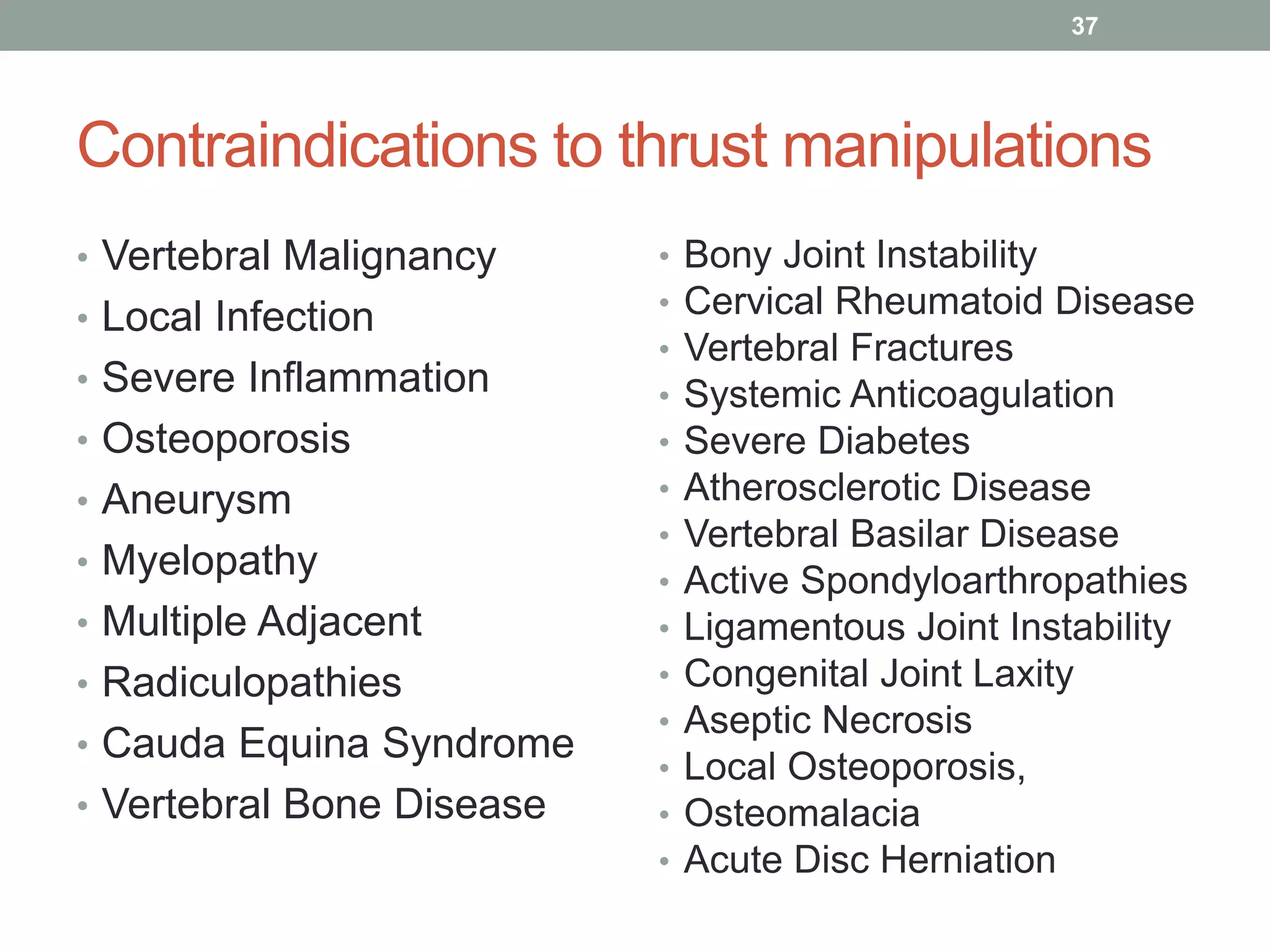 Contraindications to thrust manipulations
• Vertebral Malignancy
• Local Infection
• Severe Inflammation
• Osteoporosis
• Aneurysm
• Myelopathy
• Multiple Adjacent
• Radiculopathies
• Cauda Equina Syndrome
• Vertebral Bone Disease
37
• Bony Joint Instability
• Cervical Rheumatoid Disease
• Vertebral Fractures
• Systemic Anticoagulation
• Severe Diabetes
• Atherosclerotic Disease
• Vertebral Basilar Disease
• Active Spondyloarthropathies
• Ligamentous Joint Instability
• Congenital Joint Laxity
• Aseptic Necrosis
• Local Osteoporosis,
• Osteomalacia
• Acute Disc Herniation
 