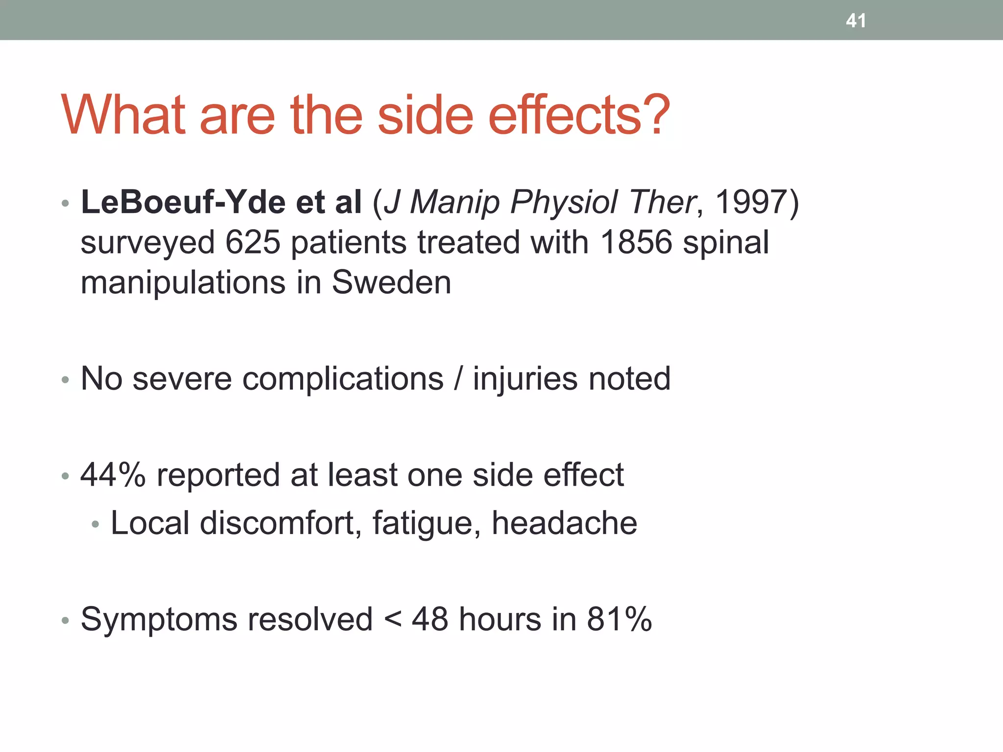 What are the side effects?
• LeBoeuf-Yde et al (J Manip Physiol Ther, 1997)
surveyed 625 patients treated with 1856 spinal
manipulations in Sweden
• No severe complications / injuries noted
• 44% reported at least one side effect
• Local discomfort, fatigue, headache
• Symptoms resolved < 48 hours in 81%
41
 