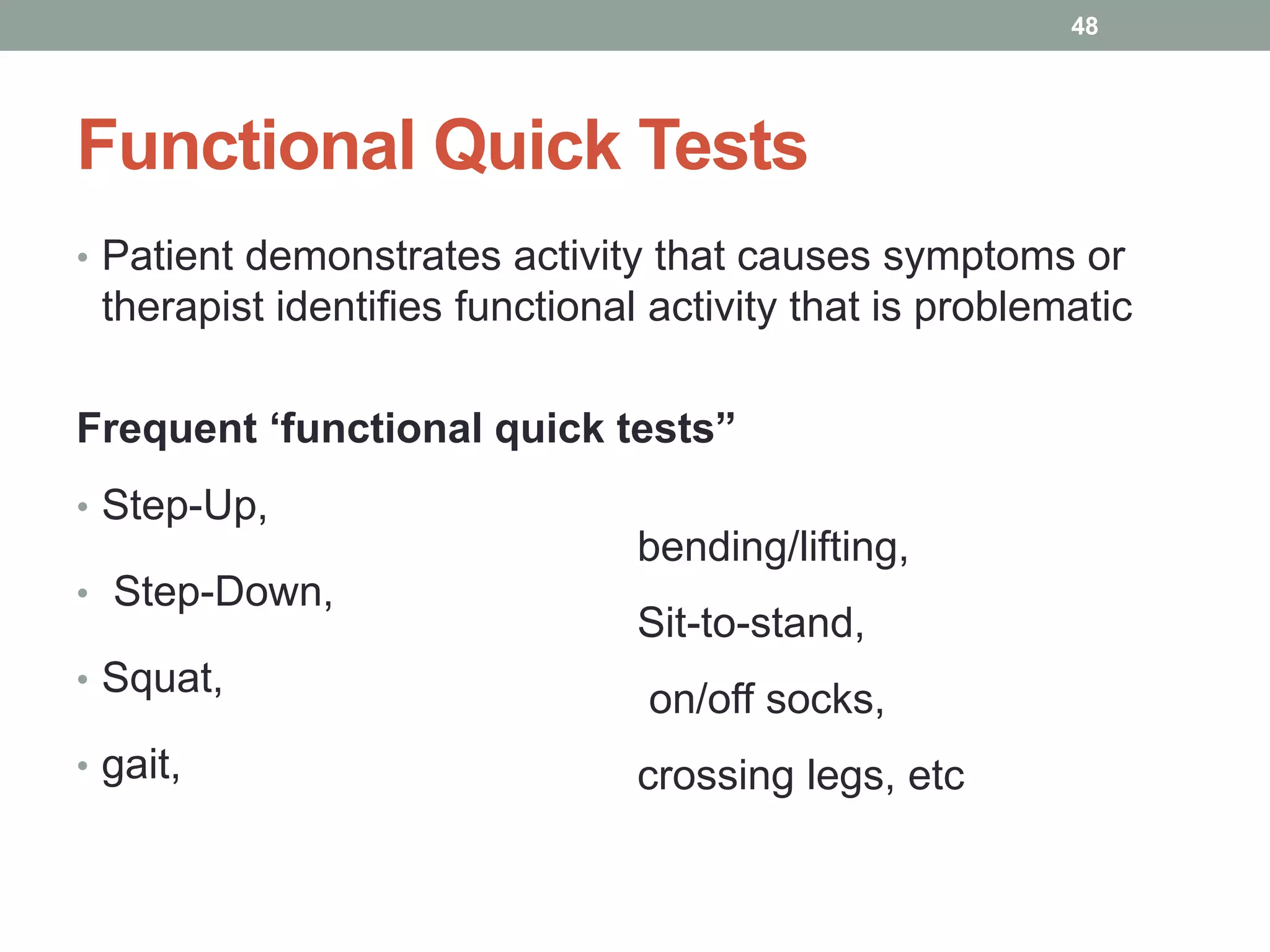 Functional Quick Tests
• Patient demonstrates activity that causes symptoms or
therapist identifies functional activity that is problematic
Frequent ‘functional quick tests”
• Step-Up,
• Step-Down,
• Squat,
• gait,
48
bending/lifting,
Sit-to-stand,
on/off socks,
crossing legs, etc
 