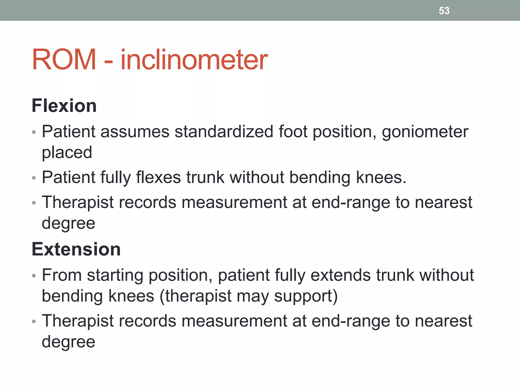 ROM - inclinometer
Flexion
• Patient assumes standardized foot position, goniometer
placed
• Patient fully flexes trunk without bending knees.
• Therapist records measurement at end-range to nearest
degree
Extension
• From starting position, patient fully extends trunk without
bending knees (therapist may support)
• Therapist records measurement at end-range to nearest
degree
53
 
