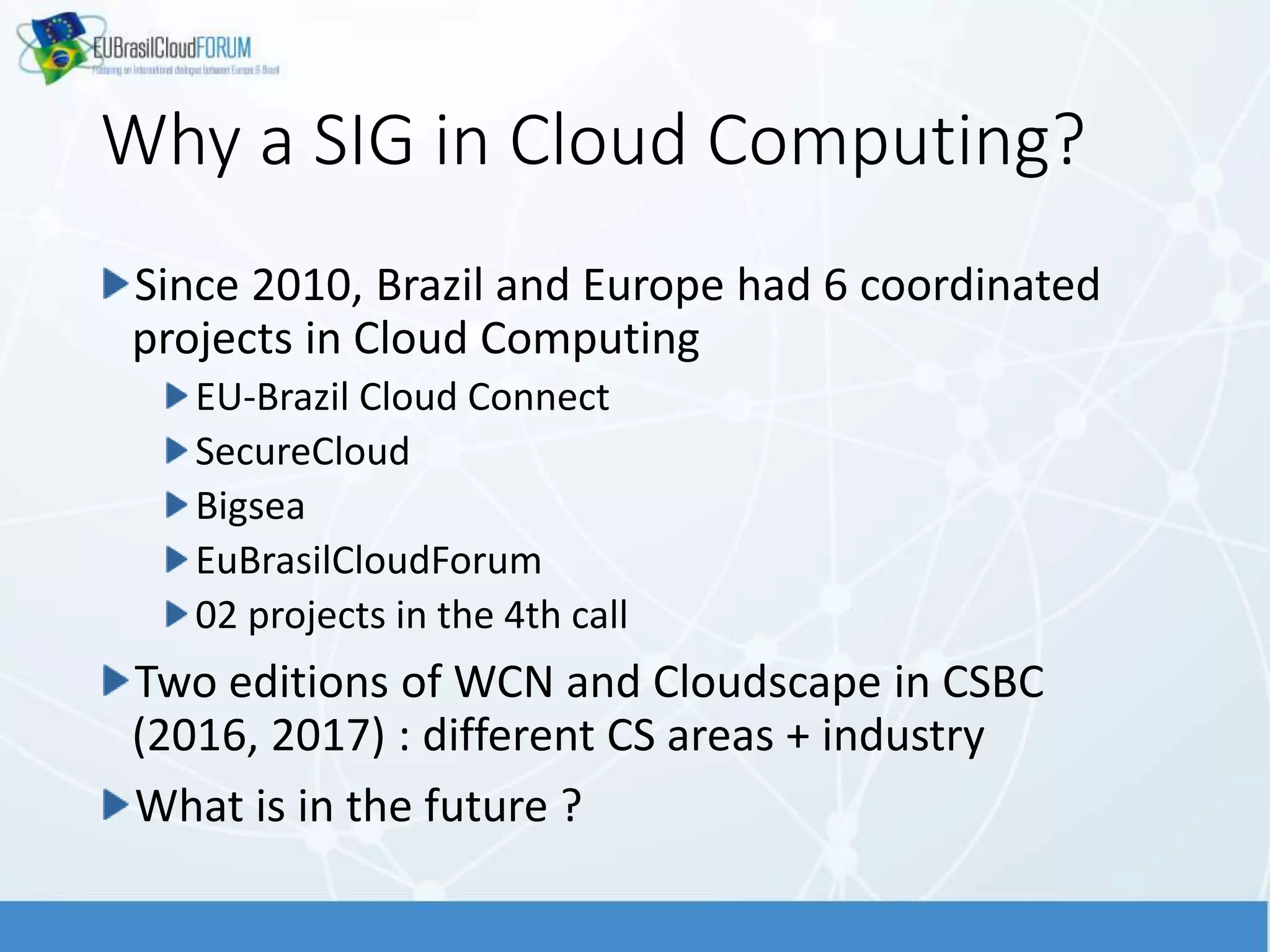 Why a SIG in Cloud Computing?
Since 2010, Brazil and Europe had 6 coordinated
projects in Cloud Computing
EU-Brazil Cloud Connect
SecureCloud
Bigsea
EuBrasilCloudForum
02 projects in the 4th call
Two editions of WCN and Cloudscape in CSBC
(2016, 2017) : different CS areas + industry
What is in the future ?
 