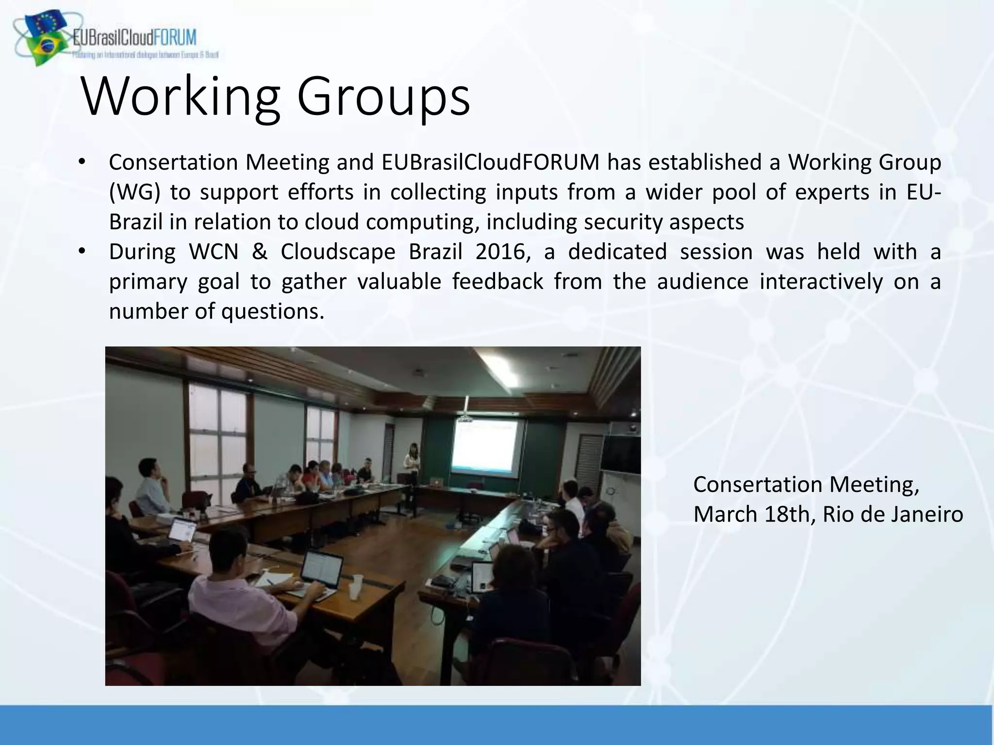 Working Groups
• Consertation Meeting and EUBrasilCloudFORUM has established a Working Group
(WG) to support efforts in collecting inputs from a wider pool of experts in EU-
Brazil in relation to cloud computing, including security aspects
• During WCN & Cloudscape Brazil 2016, a dedicated session was held with a
primary goal to gather valuable feedback from the audience interactively on a
number of questions.
Consertation Meeting,
March 18th, Rio de Janeiro
 