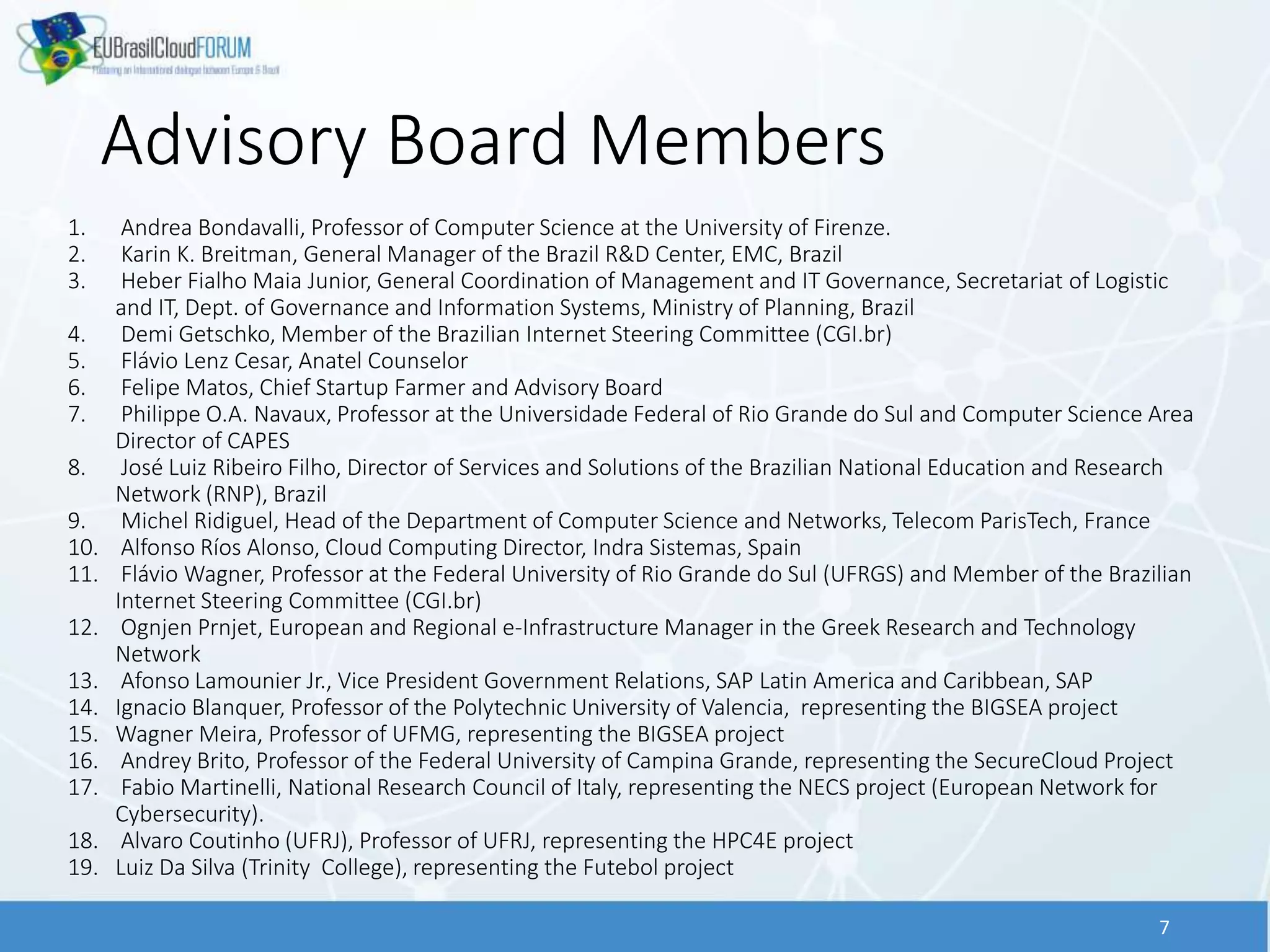 Advisory Board Members
7
1. Andrea Bondavalli, Professor of Computer Science at the University of Firenze.
2. Karin K. Breitman, General Manager of the Brazil R&D Center, EMC, Brazil
3. Heber Fialho Maia Junior, General Coordination of Management and IT Governance, Secretariat of Logistic
and IT, Dept. of Governance and Information Systems, Ministry of Planning, Brazil
4. Demi Getschko, Member of the Brazilian Internet Steering Committee (CGI.br)
5. Flávio Lenz Cesar, Anatel Counselor
6. Felipe Matos, Chief Startup Farmer and Advisory Board
7. Philippe O.A. Navaux, Professor at the Universidade Federal of Rio Grande do Sul and Computer Science Area
Director of CAPES
8. José Luiz Ribeiro Filho, Director of Services and Solutions of the Brazilian National Education and Research
Network (RNP), Brazil
9. Michel Ridiguel, Head of the Department of Computer Science and Networks, Telecom ParisTech, France
10. Alfonso Ríos Alonso, Cloud Computing Director, Indra Sistemas, Spain
11. Flávio Wagner, Professor at the Federal University of Rio Grande do Sul (UFRGS) and Member of the Brazilian
Internet Steering Committee (CGI.br)
12. Ognjen Prnjet, European and Regional e-Infrastructure Manager in the Greek Research and Technology
Network
13. Afonso Lamounier Jr., Vice President Government Relations, SAP Latin America and Caribbean, SAP
14. Ignacio Blanquer, Professor of the Polytechnic University of Valencia, representing the BIGSEA project
15. Wagner Meira, Professor of UFMG, representing the BIGSEA project
16. Andrey Brito, Professor of the Federal University of Campina Grande, representing the SecureCloud Project
17. Fabio Martinelli, National Research Council of Italy, representing the NECS project (European Network for
Cybersecurity).
18. Alvaro Coutinho (UFRJ), Professor of UFRJ, representing the HPC4E project
19. Luiz Da Silva (Trinity College), representing the Futebol project
 