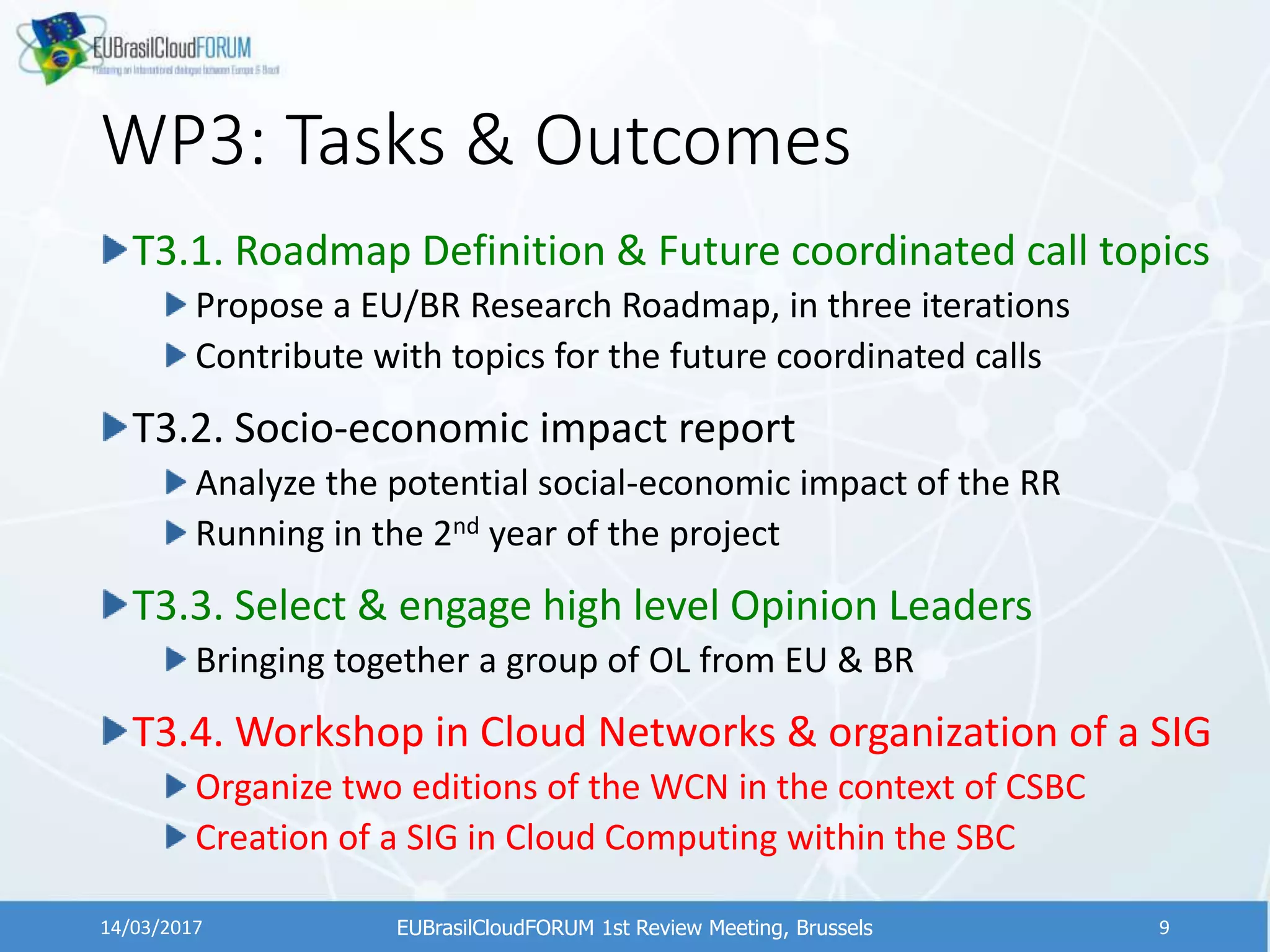 WP3: Tasks & Outcomes
T3.1. Roadmap Definition & Future coordinated call topics
Propose a EU/BR Research Roadmap, in three iterations
Contribute with topics for the future coordinated calls
T3.2. Socio-economic impact report
Analyze the potential social-economic impact of the RR
Running in the 2nd year of the project
T3.3. Select & engage high level Opinion Leaders
Bringing together a group of OL from EU & BR
T3.4. Workshop in Cloud Networks & organization of a SIG
Organize two editions of the WCN in the context of CSBC
Creation of a SIG in Cloud Computing within the SBC
EUBrasilCloudFORUM 1st Review Meeting, Brussels14/03/2017 9
 