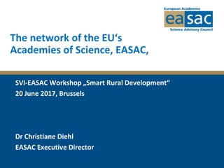 The network of the EU‘s
Academies of Science, EASAC,
SVI-EASAC Workshop „Smart Rural Development“
20 June 2017, Brussels
Dr Christiane Diehl
EASAC Executive Director
 
