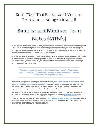 Don’t “Sell” That Bank-issued Medium-
Term Note! Leverage it Instead!
have a place in the financial world, as many people in the business know. But there are some things that
MTN’s can be used for that greatly produce much higher returns when they are used for leverage. In
fact, they can be collateralized and used to support systems that can generate a profit to the owner far
greater than merely buying and selling them to make a spread.
For the uninitiated, by definition, Medium Term Notes ( MTN 's) are debt instruments which are created
by banks and sold to investors, having a predefined face value, date of maturity, and annual interest
rate. For example, you may have a 10-year note issued from Barclays Bank worth 100M, collecting a
coupon (interest) of 6.5% per year.
That may be enough of a return for institutional investors until they figure out how
leveraging the MTN can produce many times that amount through use of a regulated
system. That’s the purpose of this article.
There is not enough space here to provide specific details (WHICH ARE DISCLOSED ONLY TO THE QUALIFIED
BENEFICIAL OWNER OF ONE OF THESE INSTRUMENTS). However, there are people who are holding some of
these assets and looking to sell them for whatever they can get. Of course, these instruments are
regulated and can only be handled by licensed brokers to re-sell.
The point is, if an MTN can be used to increase many times over the coupon rate AND the spread should
you sell it to a secondary buyer, a little digging can help uncover how this particular system works.
If you own one of these and can prove ownership, a quick email will open the conversation. Describe the
face value, issuing bank, maturity date when contacting us. ALL INFORMATION IS TREATED WITH
CONFIDENCE, DISCRETION, AND NON-DISCLOSURE.
 