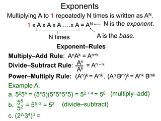 Multiply–Add Rule: AnAk = An+k
Divide–Subtract Rule:
Example A.
a. 5254 = (5*5)(5*5*5*5) = 52 + 4 = 56
An
Ak
b. = 55–2 = 5355
52
Power–Multiply Rule: (An)k = Ank , (An Bm)k = Ank Bmk
c. (22*34)3 =
Exponents
= An – k
(multiply–add)
(divide–subtract)
Exponent–Rules
Multiplying A to 1 repeatedly N times is written as AN.
A is the base.
N is the exponent.
N times
1 x A x A x A ….x A = AN
 