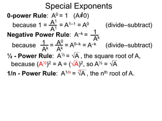 0-power Rule: A0 = 1 (A=0)
=
1
Ak
1
Ak
A0
Ak
Special Exponents
½ - Power Rule: A½ = A , the square root of A,
because (A½)2 = A = (A)2, so A½ = A
because 1 = = A1–1 = A0A1
A1
Negative Power Rule: A–k =
because = A0–k = A–k
1/n - Power Rule: A1/n = A , the nth root of A.
n
(divide–subtract)
(divide–subtract)
 