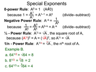 0-power Rule: A0 = 1 (A=0)
=
1
Ak
1
Ak
A0
Ak
Special Exponents
½ - Power Rule: A½ = A , the square root of A,
because (A½)2 = A = (A)2, so A½ = A
Example B.
because 1 = = A1–1 = A0A1
A1
Negative Power Rule: A–k =
because = A0–k = A–k
1/n - Power Rule: A1/n = A , the nth root of A.
n
c. 641/3 = 64 = 4
3
b. 81/3 = 8 = 2
3
a. 641/2 = 64 = 8
(divide–subtract)
(divide–subtract)
 