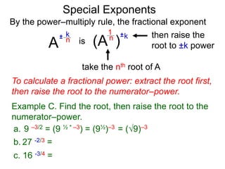 Special Exponents
a. 9 –3/2 = (9 ½ * –3) = (9½)–3 = (9)–3
To calculate a fractional power: extract the root first,
then raise the root to the numerator–power.
Example C. Find the root, then raise the root to the
numerator–power.
By the power–multiply rule, the fractional exponent
A
k
n±
(A ) kn ±1
is
take the nth root of A
then raise the
root to ±k power
c. 16 -3/4 =
b. 27 -2/3 =
 