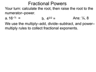 a.16–½ =
Fractional Powers
b. 43/2 =
Your turn: calculate the root, then raise the root to the
numerator–power.
Ans: ¼, 8
We use the multiply–add, divide–subtract, and power–
multiply rules to collect fractional exponents.
 