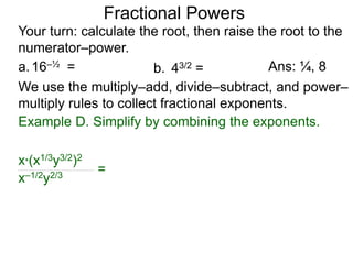 a.16–½ =
Fractional Powers
b. 43/2 =
Your turn: calculate the root, then raise the root to the
numerator–power.
Ans: ¼, 8
We use the multiply–add, divide–subtract, and power–
multiply rules to collect fractional exponents.
x*(x1/3y3/2)2
x–1/2y2/3
=
Example D. Simplify by combining the exponents.
 