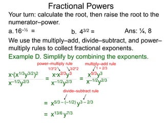 a.16–½ =
Fractional Powers
b. 43/2 =
Your turn: calculate the root, then raise the root to the
numerator–power.
Ans: ¼, 8
We use the multiply–add, divide–subtract, and power–
multiply rules to collect fractional exponents.
x*(x1/3y3/2)2
x–1/2y2/3
=
x*x2/3y3
x–1/2y2/3
= x–1/2y2/3
=
x5/3y3
x5/3 – (–1/2) y3 – 2/3
= x13/6 y7/3
Example D. Simplify by combining the exponents.
power–multiply rule
1/3*2 3/2*2
multiply–add rule
1 + 2/3
divide–subtract rule
 