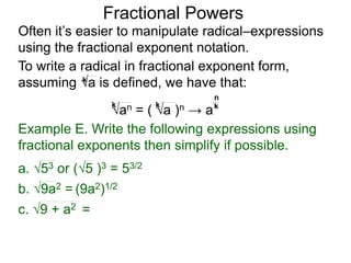 Fractional Powers
Often it’s easier to manipulate radical–expressions
using the fractional exponent notation.
To write a radical in fractional exponent form,
assuming a is defined, we have that:k
an = ( a )n → a
k k k
n
Example E. Write the following expressions using
fractional exponents then simplify if possible.
c. 9 + a2 =
a. 53 or (5 )3 = 53/2
b. 9a2 = (9a2)1/2
 