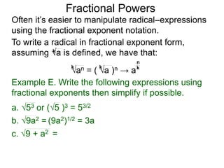 Fractional Powers
Often it’s easier to manipulate radical–expressions
using the fractional exponent notation.
To write a radical in fractional exponent form,
assuming a is defined, we have that:k
an = ( a )n → a
k k k
n
Example E. Write the following expressions using
fractional exponents then simplify if possible.
c. 9 + a2 =
a. 53 or (5 )3 = 53/2
b. 9a2 = (9a2)1/2 = 3a
 