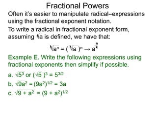 Fractional Powers
Often it’s easier to manipulate radical–expressions
using the fractional exponent notation.
To write a radical in fractional exponent form,
assuming a is defined, we have that:k
an = ( a )n → a
k k k
n
Example E. Write the following expressions using
fractional exponents then simplify if possible.
c. 9 + a2 = (9 + a2)1/2
a. 53 or (5 )3 = 53/2
b. 9a2 = (9a2)1/2 = 3a
 