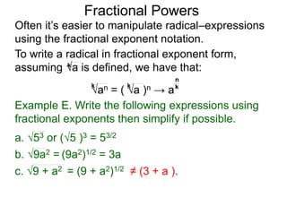 Fractional Powers
Often it’s easier to manipulate radical–expressions
using the fractional exponent notation.
To write a radical in fractional exponent form,
assuming a is defined, we have that:k
an = ( a )n → a
k k k
n
Example E. Write the following expressions using
fractional exponents then simplify if possible.
c. 9 + a2 = (9 + a2)1/2 ≠ (3 + a ).
a. 53 or (5 )3 = 53/2
b. 9a2 = (9a2)1/2 = 3a
 