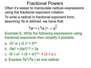 Fractional Powers
Often it’s easier to manipulate radical–expressions
using the fractional exponent notation.
d. Express a2 (a ) as one radical.3 4
To write a radical in fractional exponent form,
assuming a is defined, we have that:k
an = ( a )n → a
k k k
n
Example E. Write the following expressions using
fractional exponents then simplify if possible.
c. 9 + a2 = (9 + a2)1/2 ≠ (3 + a ).
a. 53 or (5 )3 = 53/2
b. 9a2 = (9a2)1/2 = 3a
 