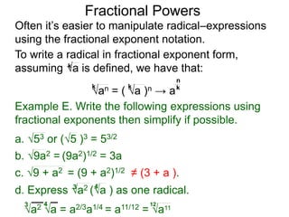 Fractional Powers
Often it’s easier to manipulate radical–expressions
using the fractional exponent notation.
a2 a = a2/3a1/4 = a11/12 = a11
3 4 12
To write a radical in fractional exponent form,
assuming a is defined, we have that:k
an = ( a )n → a
k k k
n
Example E. Write the following expressions using
fractional exponents then simplify if possible.
c. 9 + a2 = (9 + a2)1/2 ≠ (3 + a ).
a. 53 or (5 )3 = 53/2
b. 9a2 = (9a2)1/2 = 3a
d. Express a2 (a ) as one radical.3 4
 
