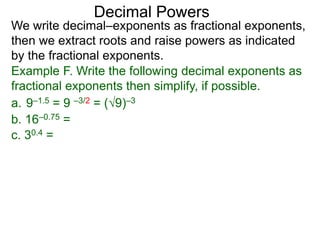 Decimal Powers
We write decimal–exponents as fractional exponents,
then we extract roots and raise powers as indicated
by the fractional exponents.
Example F. Write the following decimal exponents as
fractional exponents then simplify, if possible.
a. 9–1.5 = 9 –3/2 = (9)–3
b. 16–0.75 =
c. 30.4 =
 