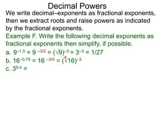 Decimal Powers
We write decimal–exponents as fractional exponents,
then we extract roots and raise powers as indicated
by the fractional exponents.
Example F. Write the following decimal exponents as
fractional exponents then simplify, if possible.
a. 9–1.5 = 9 –3/2 = (9)–3 = 3–3 = 1/27
b. 16–0.75 = 16 –3/4 = (16)–3
4
c. 30.4 =
 