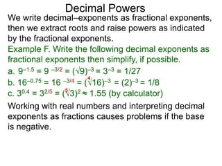 Decimal Powers
We write decimal–exponents as fractional exponents,
then we extract roots and raise powers as indicated
by the fractional exponents.
Example F. Write the following decimal exponents as
fractional exponents then simplify, if possible.
a. 9–1.5 = 9 –3/2 = (9)–3 = 3–3 = 1/27
b. 16–0.75 = 16 –3/4 = (16)–3 = (2)–3 = 1/8
4
c. 30.4 = 32/5 = (3)2 ≈ 1.55 (by calculator)
5
Working with real numbers and interpreting decimal
exponents as fractions causes problems if the base
is negative.
 