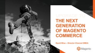 UPGRADE TO
THE NEXT
GENERATION
OF MAGENTO
COMMERCE
David Wise – Director Channel EMEA
 