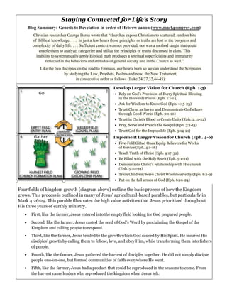 Staying Connected for Life’s Story
Blog Summary: Genesis to Revelation in order of Hebrew canon (www.markpomeroy.com)
Christian researcher George Barna wrote that “churches expose Christians to scattered, random bits
of Biblical knowledge. . . . In just a few hours those principles or truths are lost in the busyness and
complexity of daily life. . . . Sufficient context was not provided, nor was a method taught that could
enable them to analyze, categorize and utilize the principles or truths discussed in class. This
inability to systematically apply Biblical truth produces a spiritual superficiality and immaturity
reflected in the behaviors and attitudes of general society and in the Church as well.”
Like the two disciples on the road to Emmaus, our hearts burn so we can understand the Scriptures
by studying the Law, Prophets, Psalms and now, the New Testament,
in consecutive order as follows (Luke 24:27,32,44-45):
Four fields of kingdom growth (diagram above) outline the basic process of how the Kingdom
grows. This process is outlined in many of Jesus’ agricultural-based parables, but particularly in
Mark 4:26-29. This parable illustrates the high value activities that Jesus prioritized throughout
His three years of earthly ministry.
• First, like the farmer, Jesus entered into the empty field looking for God prepared people.
• Second, like the farmer, Jesus casted the seed of God’s Word by proclaiming the Gospel of the
Kingdom and calling people to respond.
• Third, like the farmer, Jesus tended to the growth which God caused by His Spirit. He insured His
disciples’ growth by calling them to follow, love, and obey Him, while transforming them into fishers
of people.
• Fourth, like the farmer, Jesus gathered the harvest of disciples together; He did not simply disciple
people one-on-one, but formed communities of faith everywhere He went.
• Fifth, like the farmer, Jesus had a product that could be reproduced in the seasons to come. From
the harvest came leaders who reproduced the kingdom when Jesus left.
Develop Larger Vision for Church (Eph. 1-3)
• Rely on God’s Provision of Every Spiritual Blessing
in the Heavenly Places (Eph. 1:1-14)
• Ask for Wisdom to Know God (Eph. 1:15-23)
• Trust Christ as Savior and Demonstrate God’s Love
through Good Works (Eph. 2:1-10)
• Trust in Christ’s Blood to Create Unity (Eph. 2:11-22)
• Pray, Serve and Preach the Gospel (Eph. 3:1-13)
• Trust God for the Impossible (Eph. 3:14-21)
Implement Larger Vision for Church (Eph. 4-6)
• Five-Fold Gifted Ones Equip Believers for Works
of Service (Eph. 4:1-16)
• Teach Truth of Christ (Eph. 4:17-32)
• Be Filled with the Holy Spirit (Eph. 5:1-21)
• Demonstrate Christ’s relationship with His church
(Eph. 5:22-33)
• Train Children/Serve Christ Wholeheartedly (Eph. 6:1-9)
• Put on the full armor of God (Eph. 6:10-24)
 