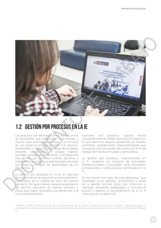 13
Ministerio de Educación
Los procesos son definidos como una secuencia
de actividades que transforman una entrada o
insumo (una solicitud de un bien o un servicio)
en una salida (la entrega del bien o el servicio),
añadiéndole un valor en cada etapa de la cadena
(mejores condiciones de calidad, rapidez,
facilidad, comodidad, entre otros). La IE desarrolla
una gestión por procesos cuando identifica y
organiza sus actividades y prácticas para alcanzar
sus objetivos y lograr los aprendizajes de los
estudiantes.
La gestión por procesos en la IE se relaciona
directamente con la mejora de su funcionamiento,
como parte de la “cadena de valor” del sistema
educativo. De igual manera, asegura la prestación
del servicio educativo de manera eficiente y
eficaz para lograr resultados que beneficien a la
comunidad educativa.
1.2	 Gestión por procesos en la IE
Gestionar por procesos supone revisar
constantemente el trabajo realizado en toda la IE,
lo que permitirá resolver problemas de manera
pertinente, estableciendo responsabilidades que
involucran a la comunidad educativa con el fin de
trabajar de manera articulada y participativa.
La gestión por procesos, implementada en
la IE, establece un conjunto de actividades
interrelacionadas y articuladas, estas actividades
corresponden a cada proceso identificado en la
IE.
Se reconocen tres tipos de macroprocesos3
que
responden a los ámbitos, dimensiones o áreas
de la gestión escolar, estos son: Dirección y
liderazgo, Desarrollo pedagógico y convivencia
escolar y Soporte al funcionamiento de la IE. A
continuación su definición.
3
MINEDU (2013). Política Nacional de la Modernización de la Gestión Pública. Documento orientador: Metodología para la
implementación de la gestión por procesos en las entidades de la administración pública, en el marco del D.S. N°004-2013-PCM (pág.
5).
DOCUMENTO
DE
TRABAJO
 