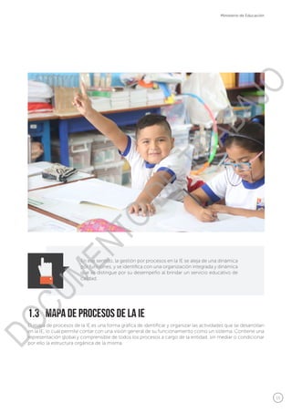 15
Ministerio de Educación
En ese sentido, la gestión por procesos en la IE se aleja de una dinámica
por funciones, y se identifica con una organización integrada y dinámica
que se distingue por su desempeño al brindar un servicio educativo de
calidad.
El mapa de procesos de la IE es una forma gráfica de identificar y organizar las actividades que se desarrollan
en la IE, lo cual permite contar con una visión general de su funcionamiento como un sistema. Contiene una
representación global y comprensible de todos los procesos a cargo de la entidad, sin mediar o condicionar
por ello la estructura orgánica de la misma.
1.3	 Mapa de Procesos de la IE
DOCUMENTO
DE
TRABAJO
 